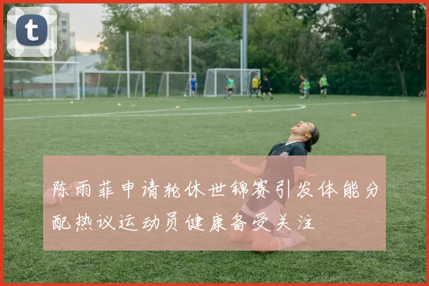 陈雨菲申请轮休世锦赛引发体能分配热议运动员健康备受关注