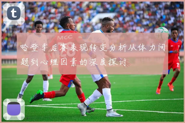 哈登季后赛表现转变分析从体力问题到心理因素的深度探讨