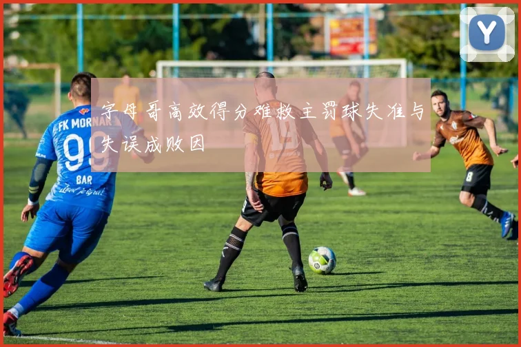 字母哥高效得分难救主罚球失准与失误成败因