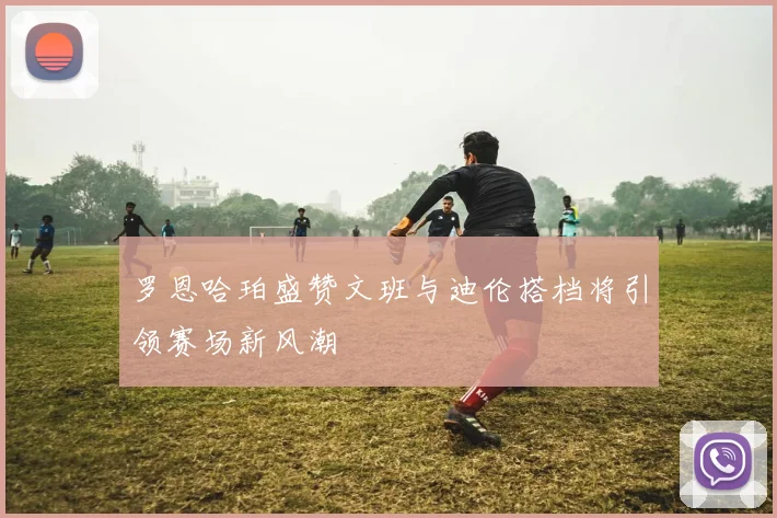 罗恩哈珀盛赞文班与迪伦搭档将引领赛场新风潮