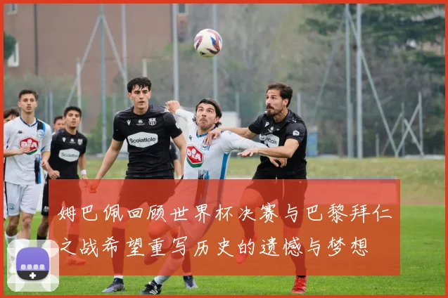 姆巴佩回顾世界杯决赛与巴黎拜仁之战希望重写历史的遗憾与梦想