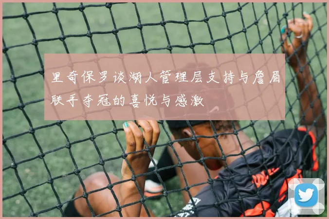 里奇保罗谈湖人管理层支持与詹眉联手夺冠的喜悦与感激