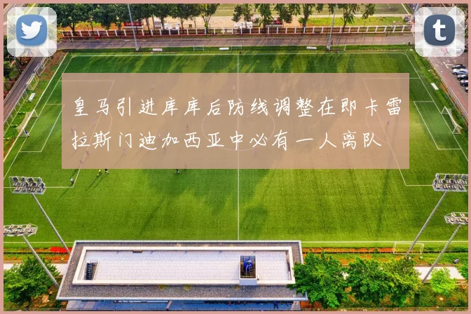 皇马引进库库后防线调整在即卡雷拉斯门迪加西亚中必有一人离队