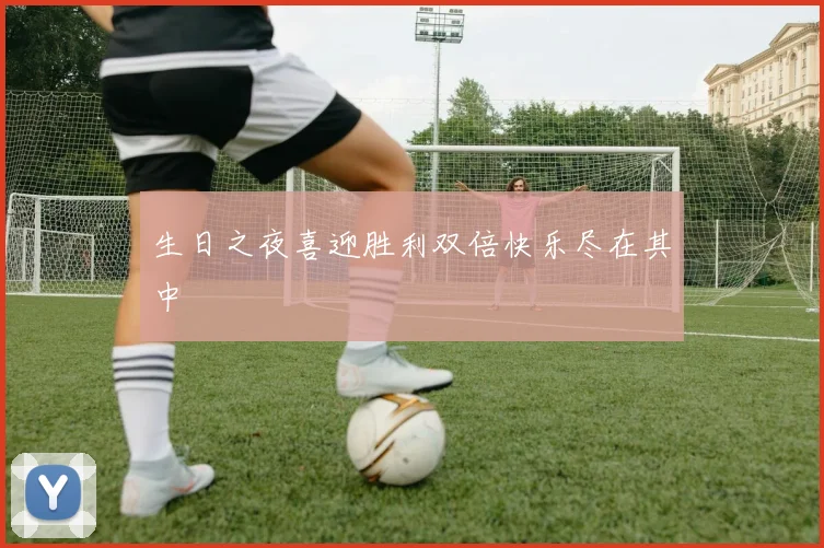 生日之夜喜迎胜利双倍快乐尽在其中