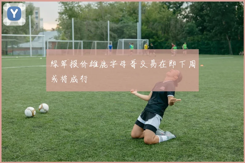 绿军报价雄鹿字母哥交易在即下周或将成行