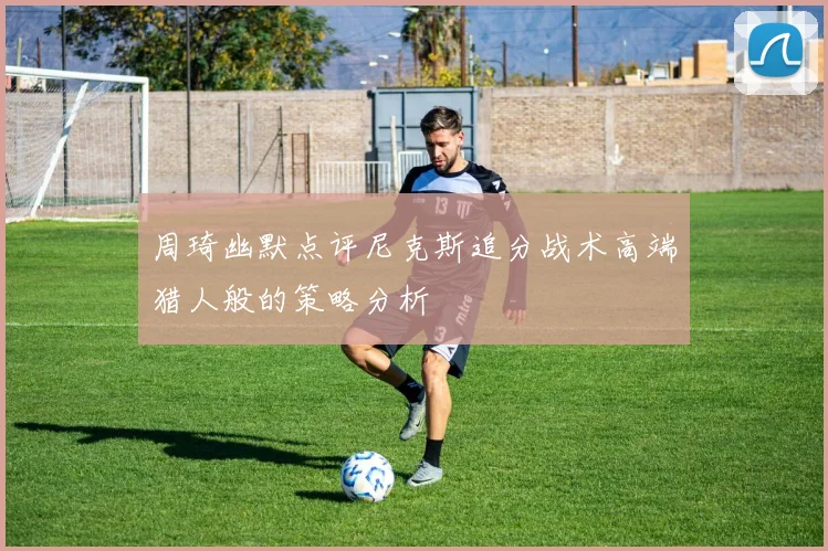 周琦幽默点评尼克斯追分战术高端猎人般的策略分析