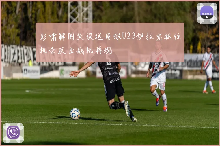 彭啸解围失误送角球U23伊拉克抓住机会反击战机再现