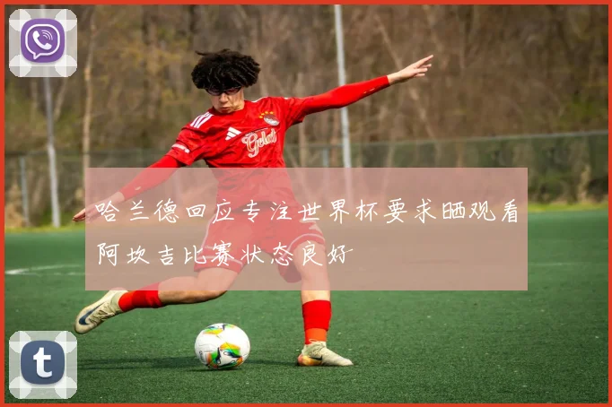 哈兰德回应专注世界杯要求晒观看阿坎吉比赛状态良好