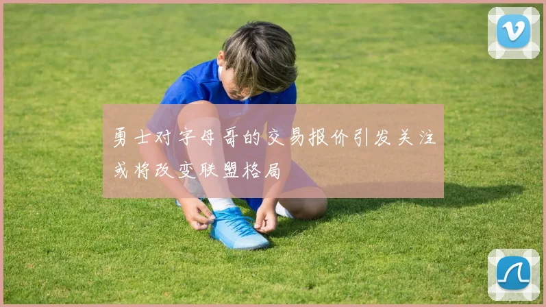 勇士对字母哥的交易报价引发关注或将改变联盟格局