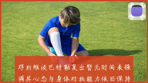 邓利维谈巴特勒复出暂无时间表强调其心态与身体对抗能力依旧保持