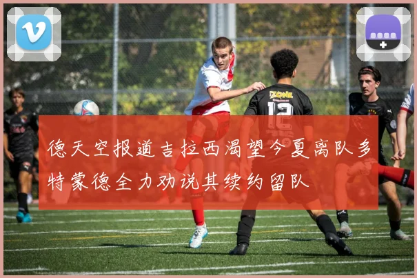 德天空报道吉拉西渴望今夏离队多特蒙德全力劝说其续约留队