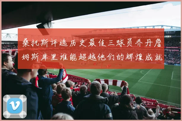 桑托斯评选历史最佳三球员乔丹詹姆斯库里谁能超越他们的辉煌成就
