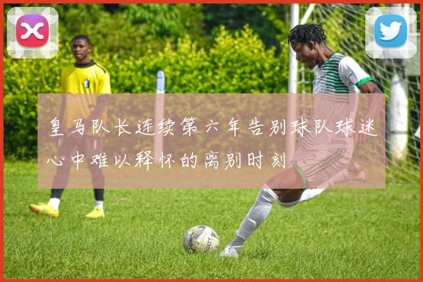 皇马队长连续第六年告别球队球迷心中难以释怀的离别时刻