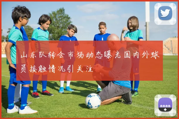 山东队转会市场动态曝光国内外球员接触情况引关注