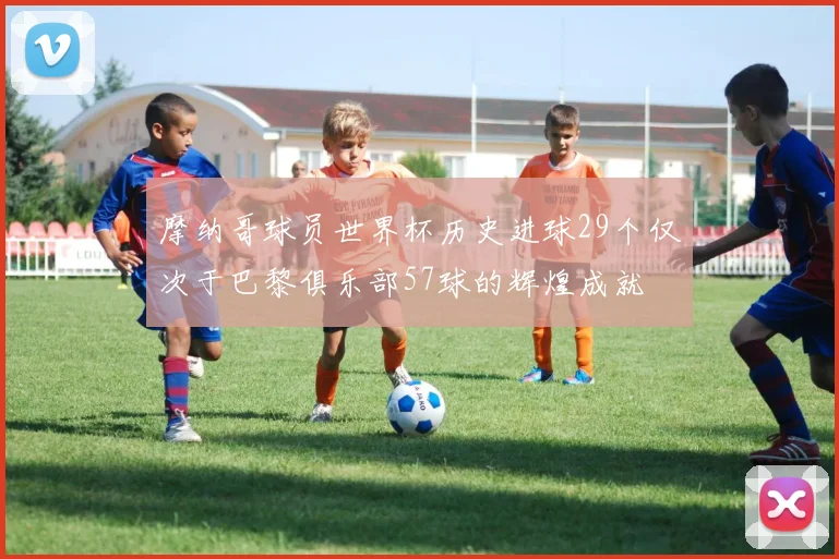 摩纳哥球员世界杯历史进球29个仅次于巴黎俱乐部57球的辉煌成就