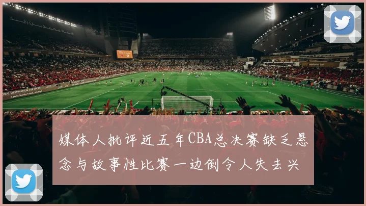 媒体人批评近五年CBA总决赛缺乏悬念与故事性比赛一边倒令人失去兴趣