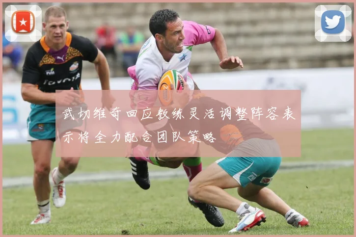 武切维奇回应教练灵活调整阵容表示将全力配合团队策略