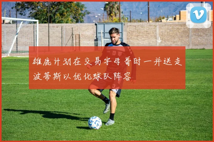 雄鹿计划在交易字母哥时一并送走波蒂斯以优化球队阵容