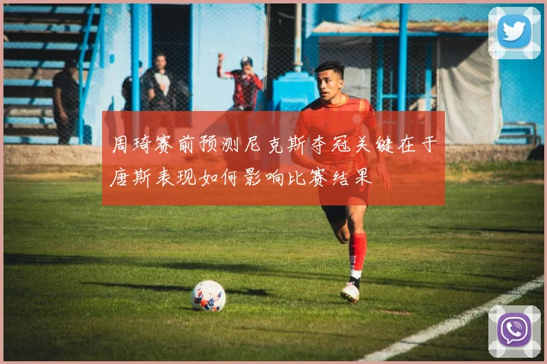 周琦赛前预测尼克斯夺冠关键在于唐斯表现如何影响比赛结果