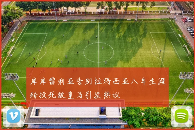 库库雷利亚告别拉玛西亚八年生涯转投死敌皇马引发热议