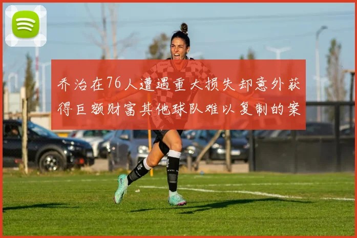 乔治在76人遭遇重大损失却意外获得巨额财富其他球队难以复制的案例