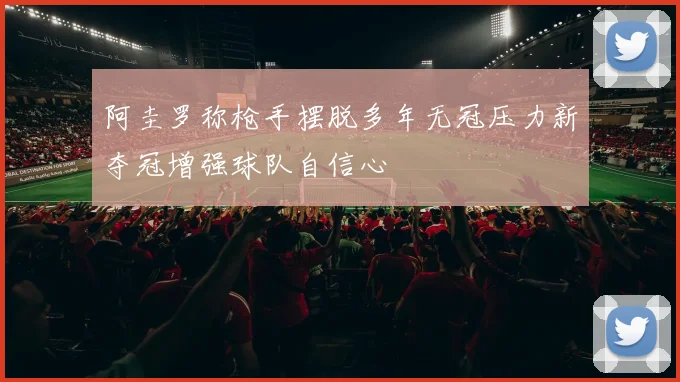 阿圭罗称枪手摆脱多年无冠压力新夺冠增强球队自信心