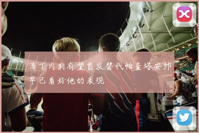 马丁内利有望首发替代帕奎塔安帅早已看好他的表现