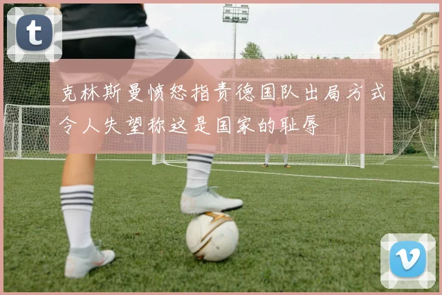克林斯曼愤怒指责德国队出局方式令人失望称这是国家的耻辱
