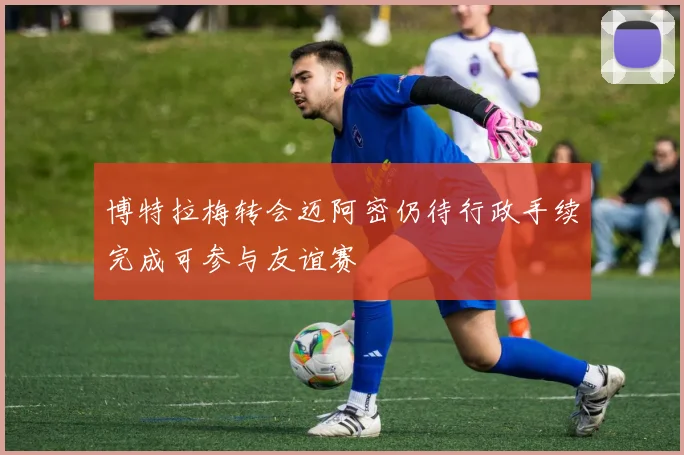 博特拉梅转会迈阿密仍待行政手续完成可参与友谊赛